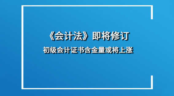 《会计法》即将修订 初级会计证书含金量或将上涨